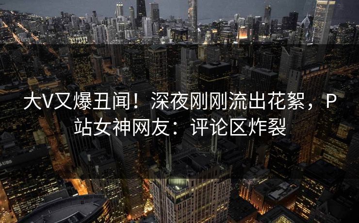 大V又爆丑闻！深夜刚刚流出花絮，P站女神网友：评论区炸裂