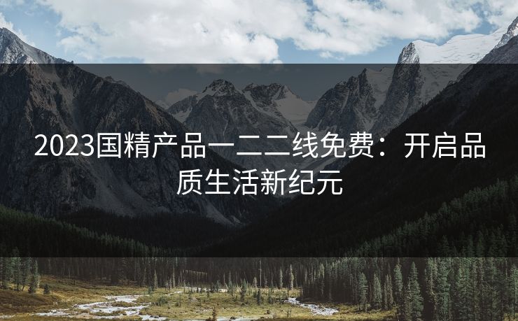 2023国精产品一二二线免费：开启品质生活新纪元