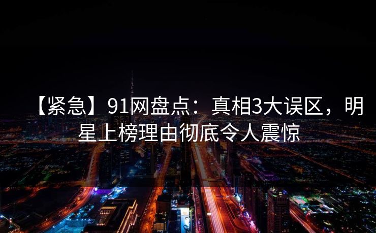 【紧急】91网盘点：真相3大误区，明星上榜理由彻底令人震惊