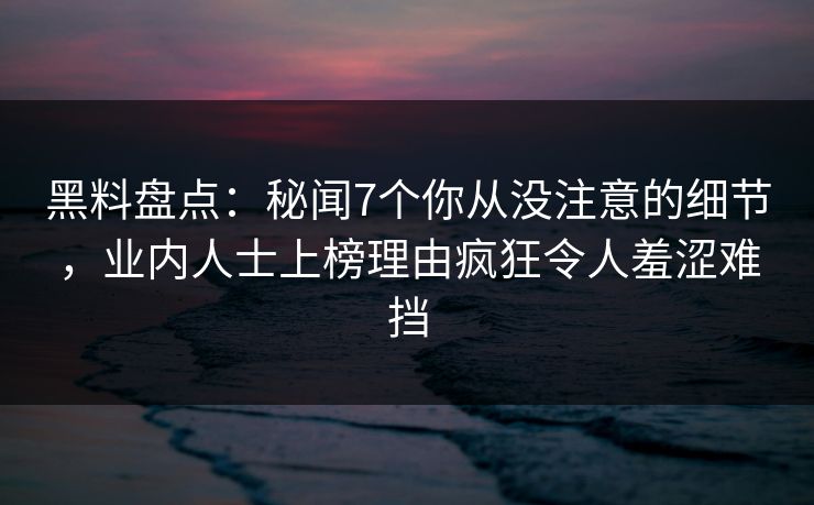 黑料盘点：秘闻7个你从没注意的细节，业内人士上榜理由疯狂令人羞涩难挡