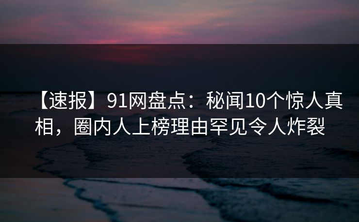 【速报】91网盘点：秘闻10个惊人真相，圈内人上榜理由罕见令人炸裂
