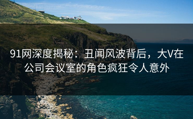 91网深度揭秘：丑闻风波背后，大V在公司会议室的角色疯狂令人意外