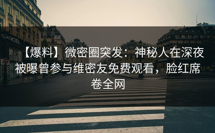 【爆料】微密圈突发：神秘人在深夜被曝曾参与维密友免费观看，脸红席卷全网