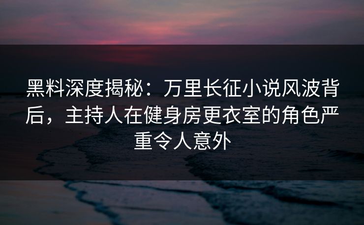 黑料深度揭秘：万里长征小说风波背后，主持人在健身房更衣室的角色严重令人意外