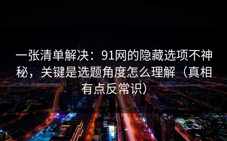 一张清单解决：91网的隐藏选项不神秘，关键是选题角度怎么理解（真相有点反常识）