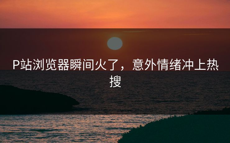 P站浏览器瞬间火了，意外情绪冲上热搜