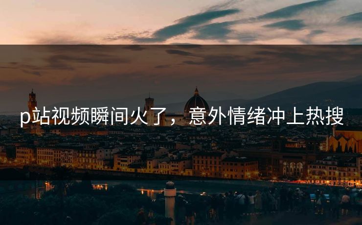 p站视频瞬间火了，意外情绪冲上热搜