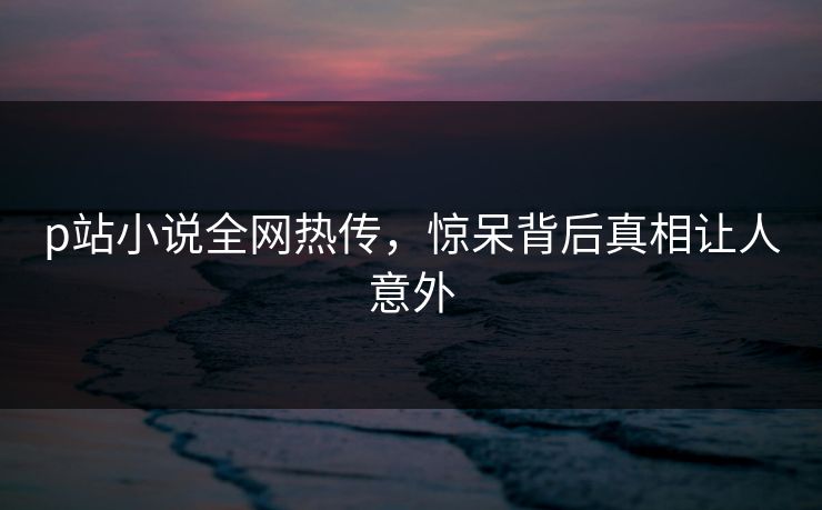 p站小说全网热传，惊呆背后真相让人意外