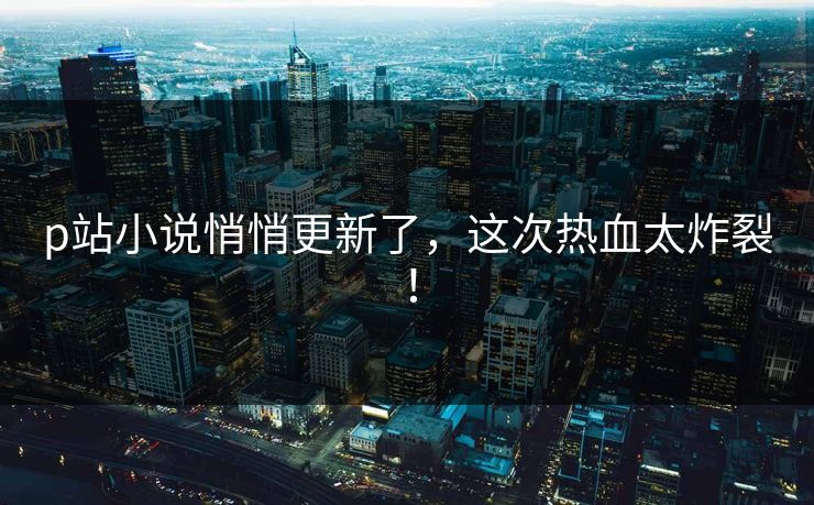 p站小说悄悄更新了，这次热血太炸裂！