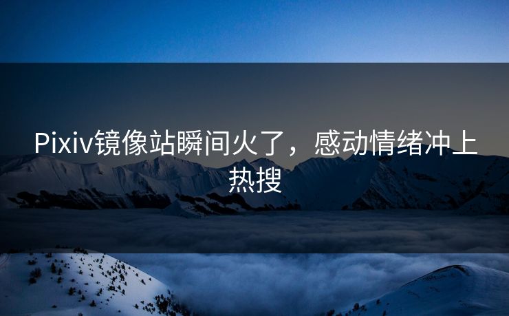 Pixiv镜像站瞬间火了，感动情绪冲上热搜