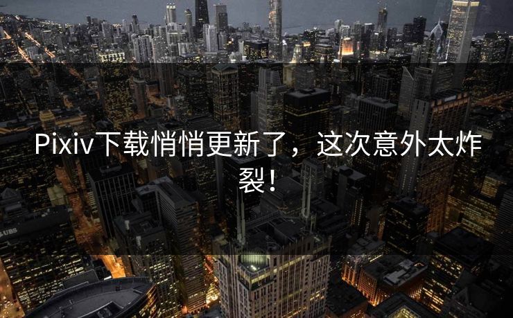 Pixiv下载悄悄更新了，这次意外太炸裂！