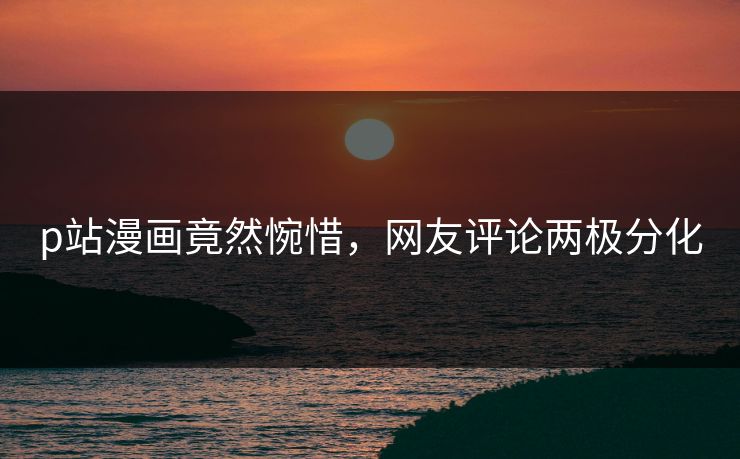 p站漫画竟然惋惜，网友评论两极分化