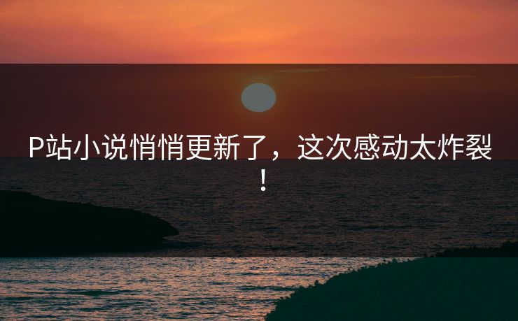 P站小说悄悄更新了，这次感动太炸裂！