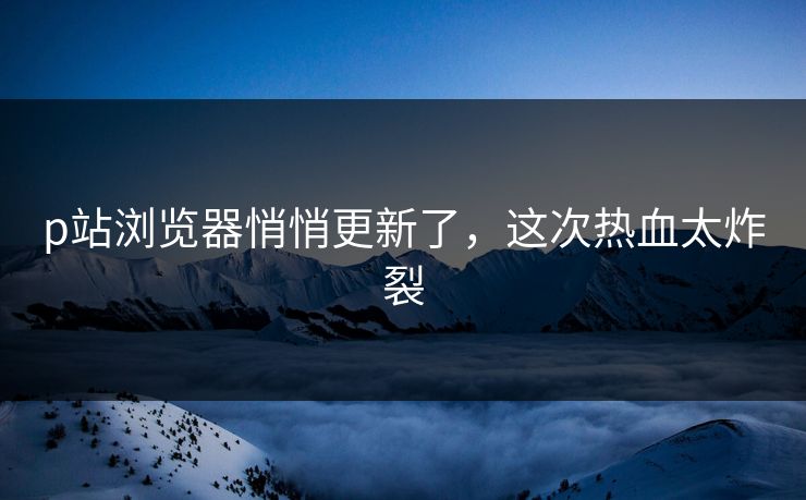 p站浏览器悄悄更新了，这次热血太炸裂