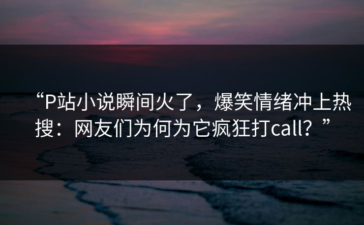 “P站小说瞬间火了，爆笑情绪冲上热搜：网友们为何为它疯狂打call？”