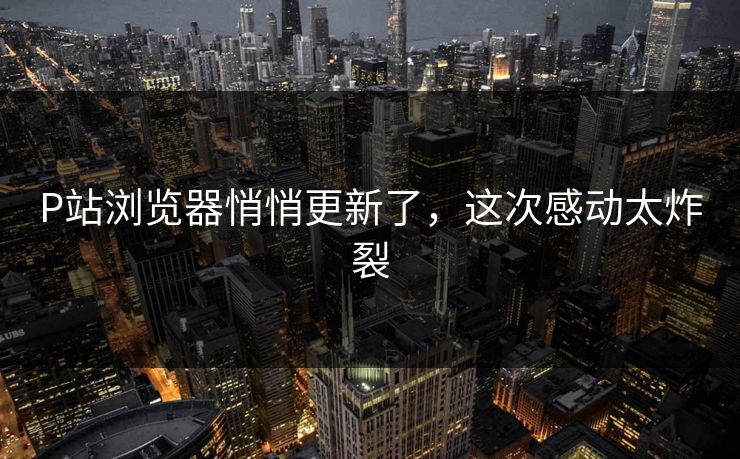 P站浏览器悄悄更新了，这次感动太炸裂