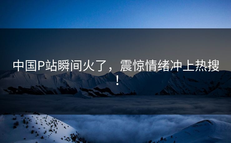 中国P站瞬间火了，震惊情绪冲上热搜！