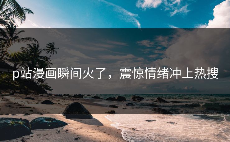 p站漫画瞬间火了，震惊情绪冲上热搜
