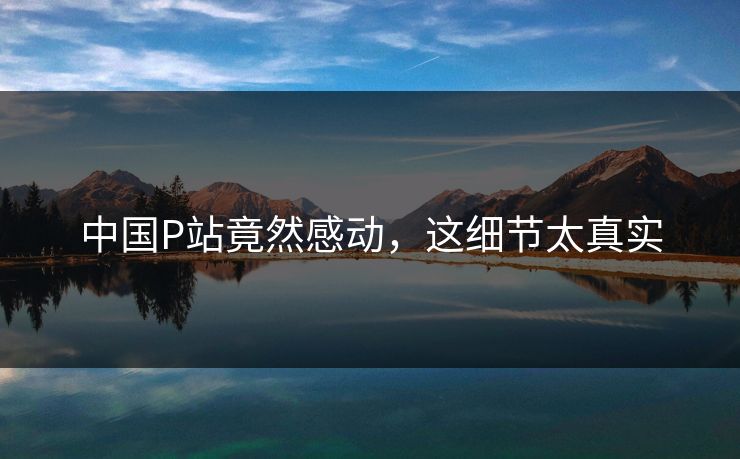 中国P站竟然感动，这细节太真实