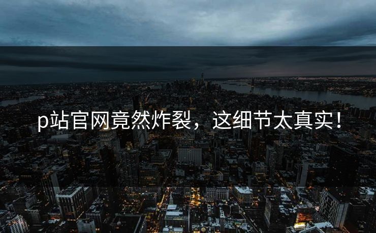 p站官网竟然炸裂，这细节太真实！