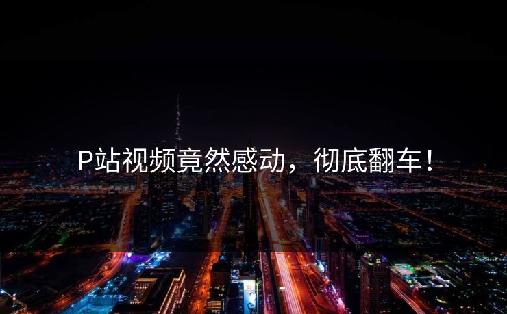 P站视频竟然感动，彻底翻车！