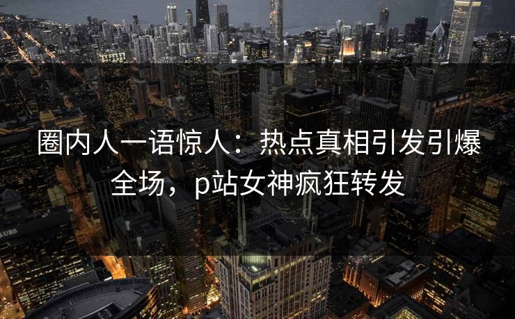 圈内人一语惊人：热点真相引发引爆全场，p站女神疯狂转发