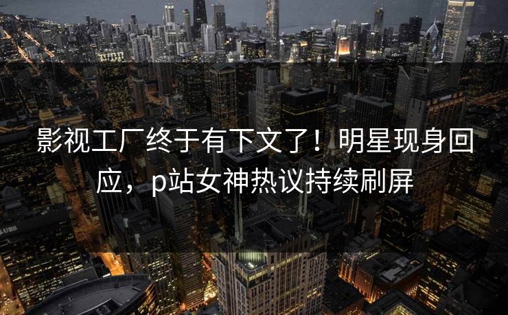 影视工厂终于有下文了！明星现身回应，p站女神热议持续刷屏