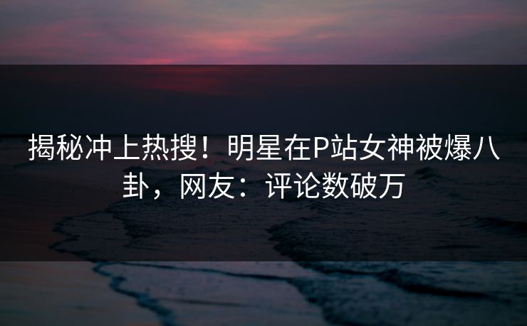 揭秘冲上热搜！明星在P站女神被爆八卦，网友：评论数破万