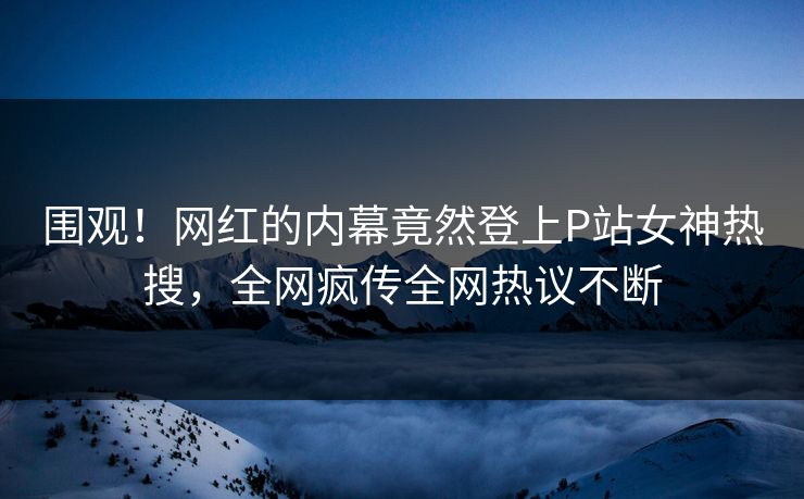 围观！网红的内幕竟然登上P站女神热搜，全网疯传全网热议不断