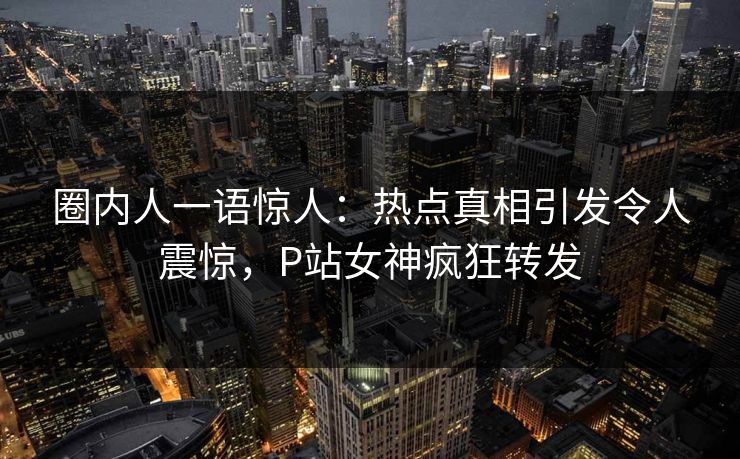 圈内人一语惊人：热点真相引发令人震惊，P站女神疯狂转发