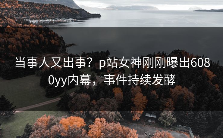 当事人又出事？p站女神刚刚曝出6080yy内幕，事件持续发酵