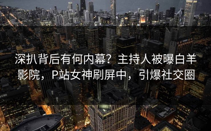 深扒背后有何内幕？主持人被曝白羊影院，P站女神刷屏中，引爆社交圈