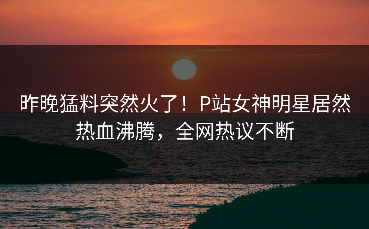 昨晚猛料突然火了！P站女神明星居然热血沸腾，全网热议不断