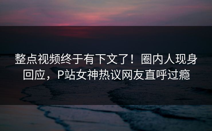 整点视频终于有下文了！圈内人现身回应，P站女神热议网友直呼过瘾