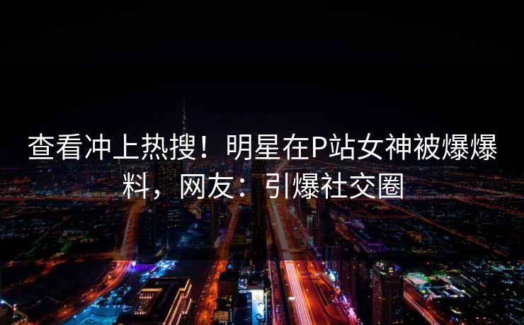 查看冲上热搜！明星在P站女神被爆爆料，网友：引爆社交圈