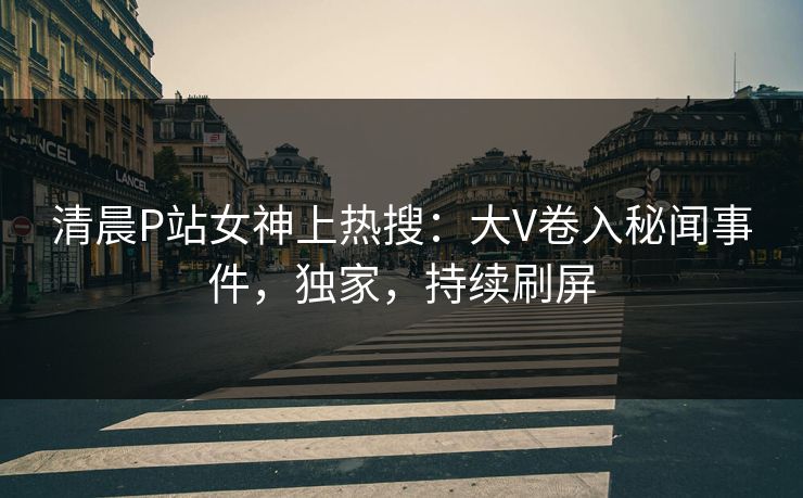 清晨P站女神上热搜：大V卷入秘闻事件，独家，持续刷屏
