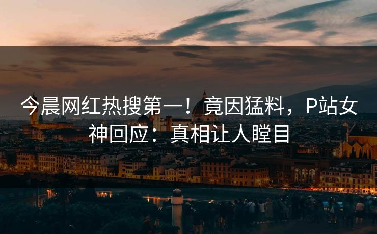今晨网红热搜第一！竟因猛料，P站女神回应：真相让人瞠目