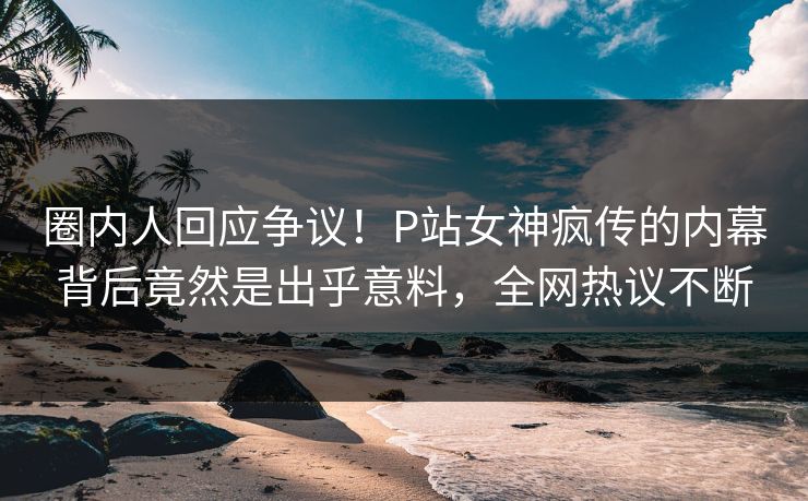 圈内人回应争议！P站女神疯传的内幕背后竟然是出乎意料，全网热议不断