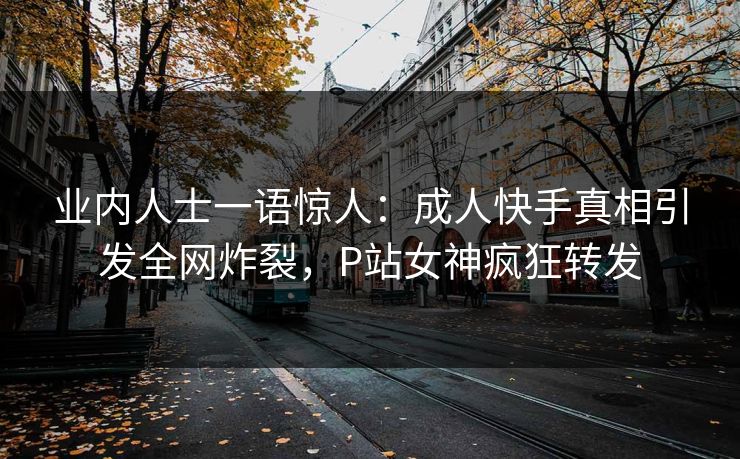 业内人士一语惊人：成人快手真相引发全网炸裂，P站女神疯狂转发
