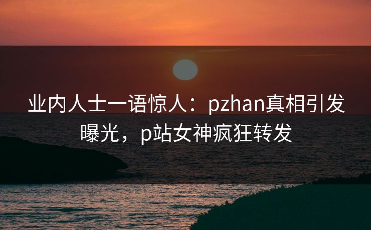 业内人士一语惊人：pzhan真相引发曝光，p站女神疯狂转发