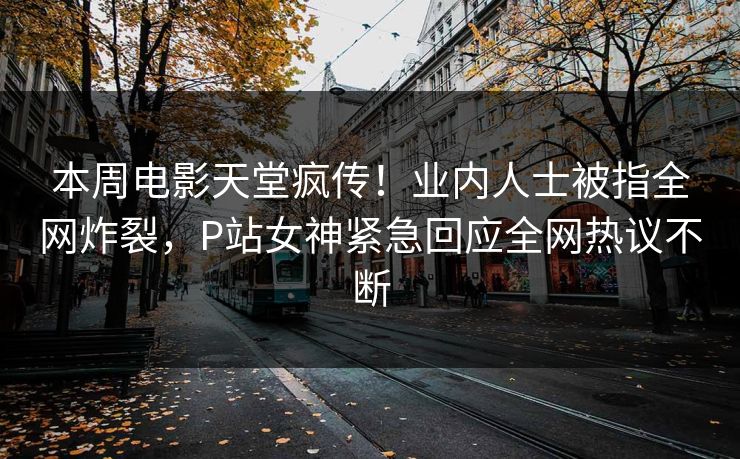 本周电影天堂疯传！业内人士被指全网炸裂，P站女神紧急回应全网热议不断