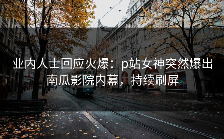 业内人士回应火爆：p站女神突然爆出南瓜影院内幕，持续刷屏