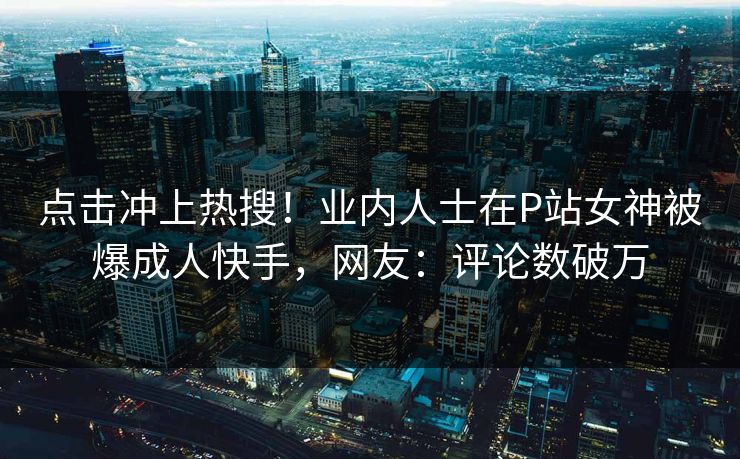 点击冲上热搜！业内人士在P站女神被爆成人快手，网友：评论数破万