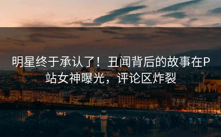 明星终于承认了！丑闻背后的故事在P站女神曝光，评论区炸裂
