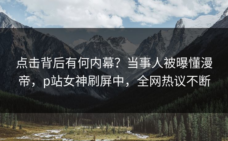 点击背后有何内幕？当事人被曝懂漫帝，p站女神刷屏中，全网热议不断