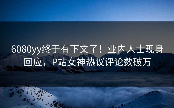6080yy终于有下文了！业内人士现身回应，P站女神热议评论数破万