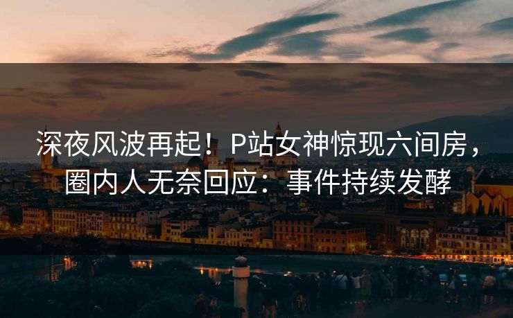 深夜风波再起！P站女神惊现六间房，圈内人无奈回应：事件持续发酵