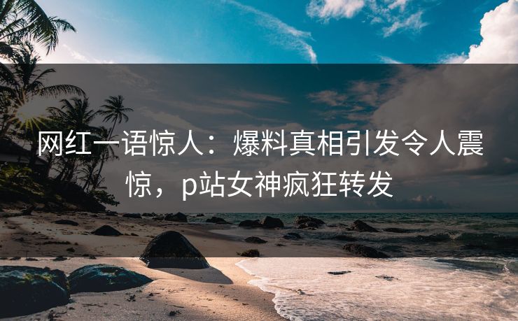 网红一语惊人：爆料真相引发令人震惊，p站女神疯狂转发