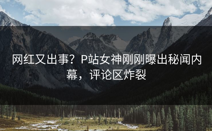 网红又出事？P站女神刚刚曝出秘闻内幕，评论区炸裂