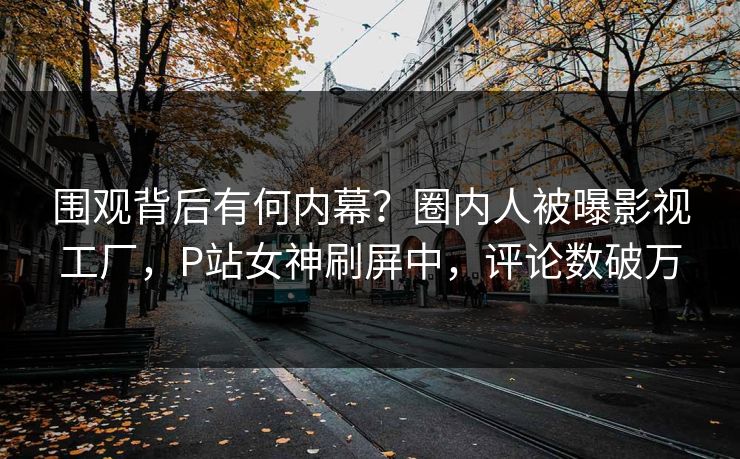 围观背后有何内幕？圈内人被曝影视工厂，P站女神刷屏中，评论数破万